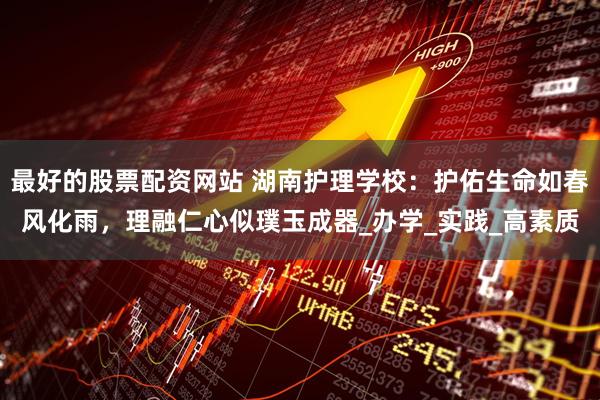 最好的股票配资网站 湖南护理学校：护佑生命如春风化雨，理融仁心似璞玉成器_办学_实践_高素质