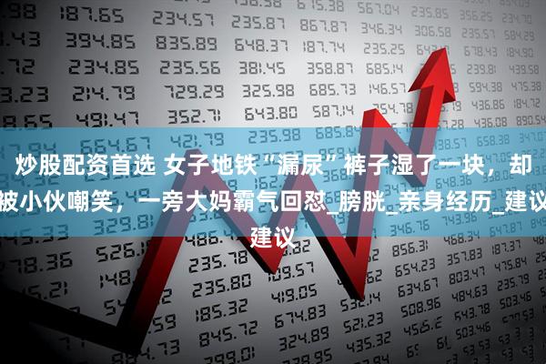 炒股配资首选 女子地铁“漏尿”裤子湿了一块，却被小伙嘲笑，一旁大妈霸气回怼_膀胱_亲身经历_建议