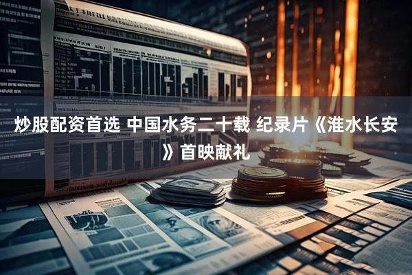 炒股配资首选 中国水务二十载 纪录片《淮水长安》首映献礼
