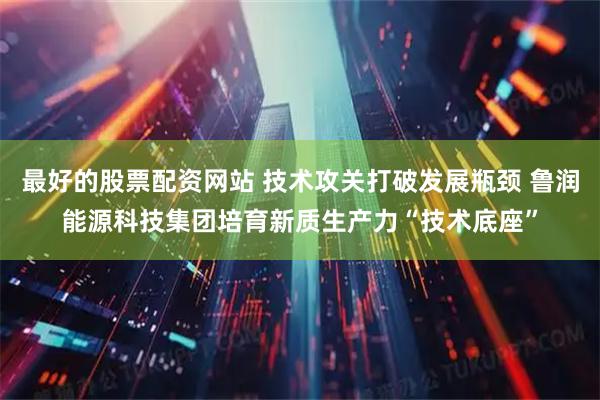 最好的股票配资网站 技术攻关打破发展瓶颈 鲁润能源科技集团培育新质生产力“技术底座”
