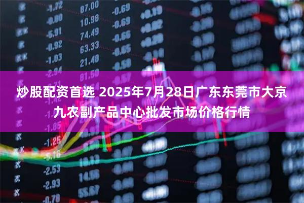炒股配资首选 2025年7月28日广东东莞市大京九农副产品中心批发市场价格行情