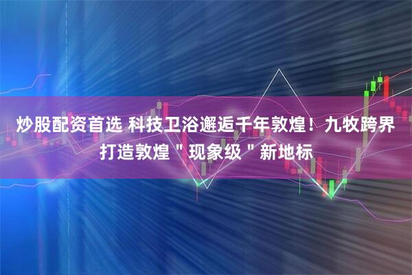 炒股配资首选 科技卫浴邂逅千年敦煌！九牧跨界打造敦煌＂现象级＂新地标