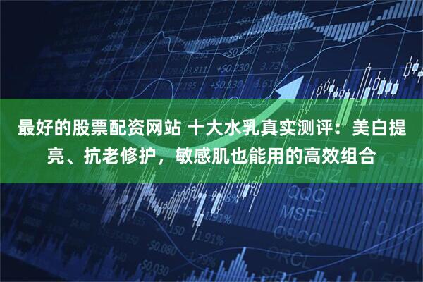 最好的股票配资网站 十大水乳真实测评：美白提亮、抗老修护，敏感肌也能用的高效组合