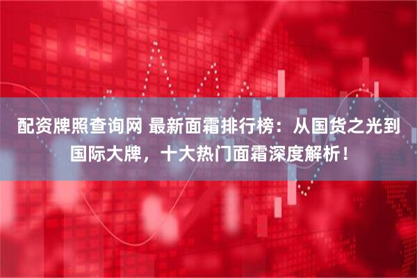 配资牌照查询网 最新面霜排行榜：从国货之光到国际大牌，十大热门面霜深度解析！