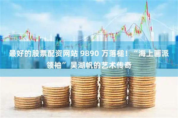 最好的股票配资网站 9890 万落槌！“海上画派领袖” 吴湖帆的艺术传奇