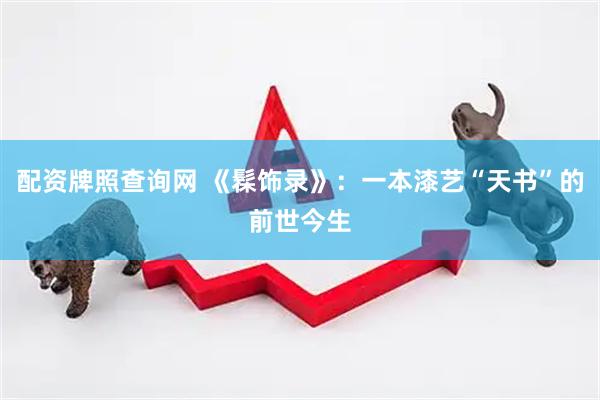 配资牌照查询网 《髹饰录》：一本漆艺“天书”的前世今生