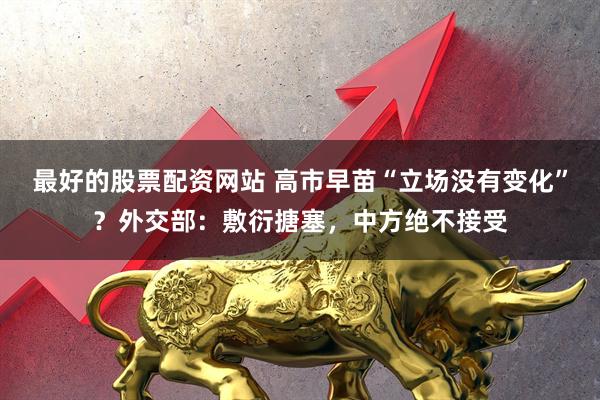 最好的股票配资网站 高市早苗“立场没有变化”？外交部：敷衍搪塞，中方绝不接受