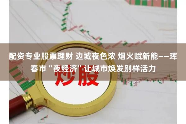 配资专业股票理财 边城夜色浓 烟火赋新能——珲春市“夜经济”让城市焕发别样活力